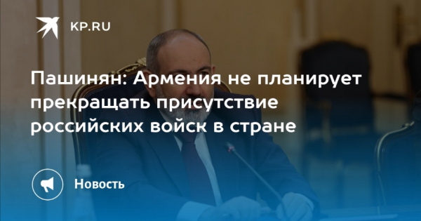 Пашинян заявил, что не планирует вывод российских войск из Армении